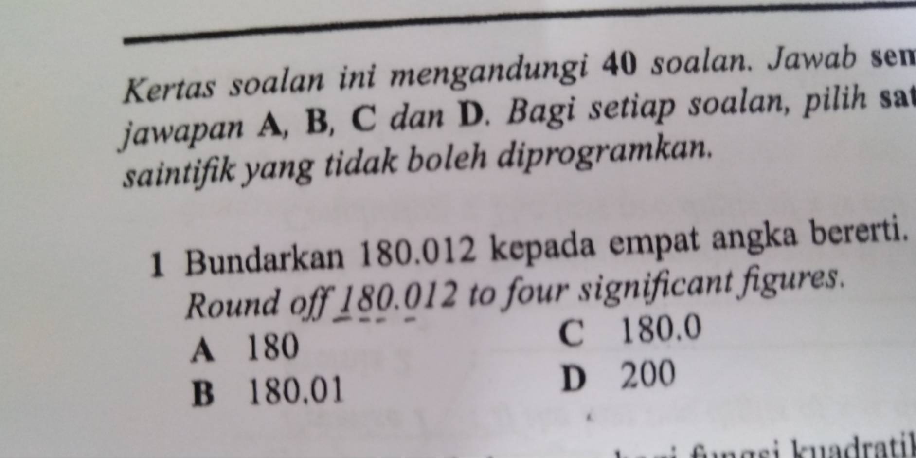 Kertas soalan ini mengandungi 40 soalan. Jawab sem
jawapan A, B, C dan D. Bagi setiap soalan, pilih sat
saintifik yang tidak boleh diprogramkan.
1 Bundarkan 180.012 kepada empat angka bererti.
Round off 180.012 to four significant figures.
A 180 C 180.0
B 180.01 D 200