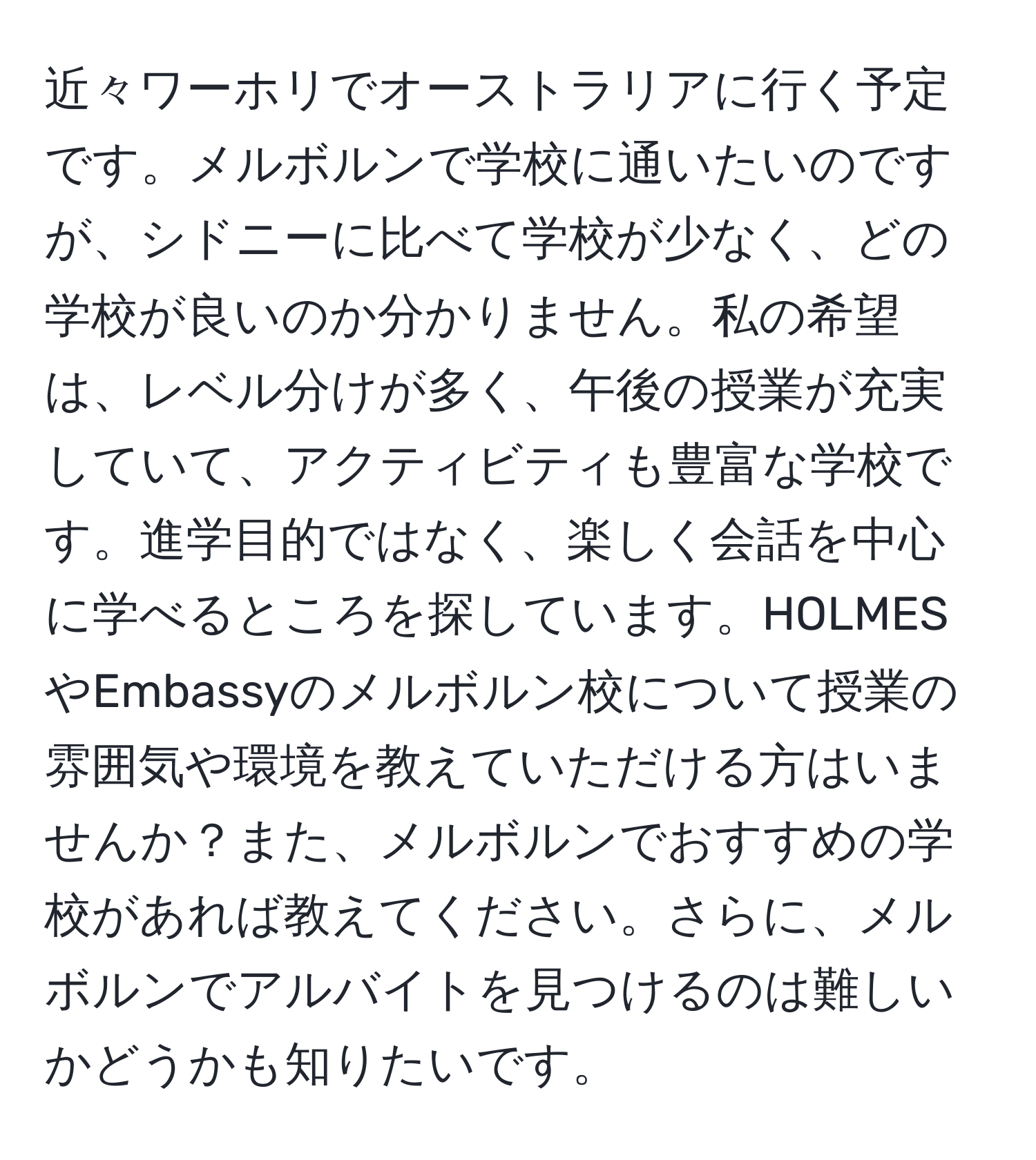 近々ワーホリでオーストラリアに行く予定です。メルボルンで学校に通いたいのですが、シドニーに比べて学校が少なく、どの学校が良いのか分かりません。私の希望は、レベル分けが多く、午後の授業が充実していて、アクティビティも豊富な学校です。進学目的ではなく、楽しく会話を中心に学べるところを探しています。HOLMESやEmbassyのメルボルン校について授業の雰囲気や環境を教えていただける方はいませんか？また、メルボルンでおすすめの学校があれば教えてください。さらに、メルボルンでアルバイトを見つけるのは難しいかどうかも知りたいです。