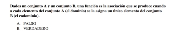 Dados un conjunto A y un conjunto B, una función es la asociación que se produce cuando
a cada elemento del conjunto A (el dominio) se la asigna un único elemento del conjunto
B (el codominio).
A. FALSO
B. VERDADERO