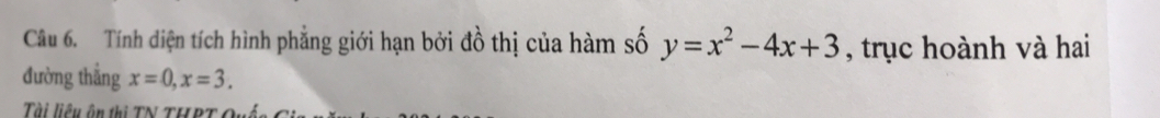 Tính diện tích hình phẳng giới hạn bởi đồ thị của hàm số y=x^2-4x+3 , trục hoành và hai 
đường thẳng x=0, x=3. 
Tài liệu ôn thị TN THPT Quê
