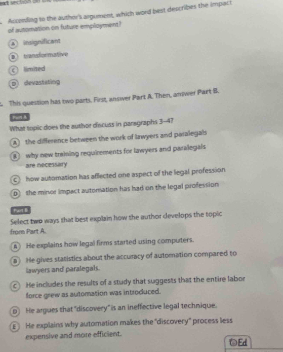 Acconling to the author's argument, which word best describes the impact
of automation on future employment?
insignificant
B transformative
C limited
D devastating
This question has two parts. First, answer Part A. Then, answer Part B.
Part A
What topic does the author discuss in paragraphs 3-4?
A the difference between the work of lawyers and paralegals
B why new training requirements for lawyers and paralegals
are necessary
C how automation has affected one aspect of the legal profession
D the minor impact automation has had on the legal profession
Part B
Select two ways that best explain how the author develops the topic
from Part A.
A He explains how legal firms started using computers.
He gives statistics about the accuracy of automation compared to
lawyers and paralegals.
c He includes the results of a study that suggests that the entire labor
force grew as automation was introduced.
D He argues that "discovery" is an ineffective legal technique.
He explains why automation makes the "discovery" process less
expensive and more efficient.
Ed