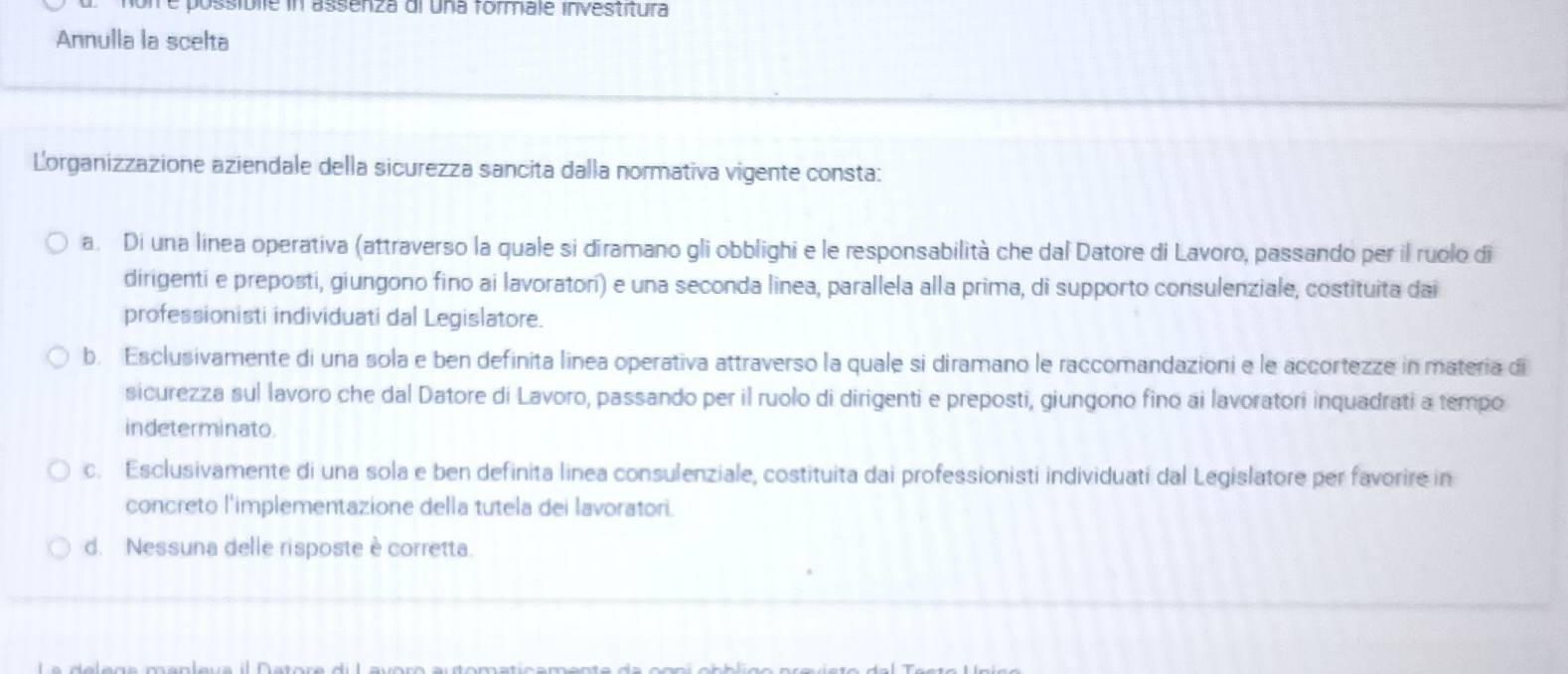 on e possíblle in assenza di una formale investitura
Annulla la scelta
Lorganizzazione aziendale della sicurezza sancita dalla normativa vigente consta:
a. Di una linea operativa (attraverso la quale si diramano gli obblighi e le responsabilità che dal Datore di Lavoro, passando per il ruolo di
dirigenti e preposti, giungono fino ai lavoratori) e una seconda linea, parallela alla prima, di supporto consulenziale, costituita dai
professionisti individuati dal Legislatore.
b. Esclusivamente di una sola e ben definita linea operativa attraverso la quale si diramano le raccomandazioni e le accortezze in matería di
sicurezza sul lavoro che dal Datore di Lavoro, passando per il ruolo di dirigenti e preposti, giungono fino ai lavoratori inquadrati a tempo
indeterminato.
c. Esclusivamente di una sola e ben definita linea consulenziale, costituita dai professionisti individuati dal Legislatore per favorire in
concreto l'implementazione della tutela dei lavoratori.
d. Nessuna delle risposte è corretta.