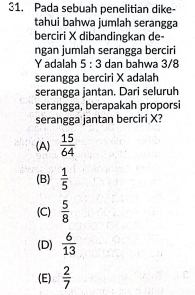 Pada sebuah penelitian dike-
tahui bahwa jumlah serangga
berciri X dibandingkan de-
ngan jumlah serangga berciri
Yadalah 5:3 dan bahwa 3/8
serangga berciri X adalah
serangga jantan. Dari seluruh
serangga, berapakah proporsi
serangga jantan berciri X?
(A)  15/64 
(B)  1/5 
(C)  5/8 
(D)  6/13 
(E)  2/7 