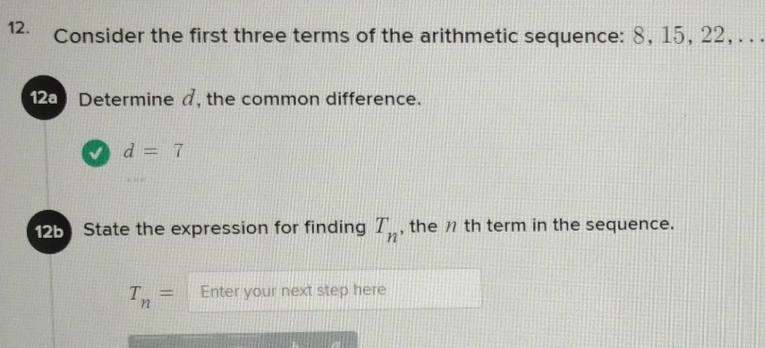 Consider the first three terms of the arithmetic sequence: 8, 15, 22, . . . 
2) Determine a, the common difference. 
√ d=7
125 State the expression for finding T_n , the 7 th term in the sequence.
T_n= Enter your next step here