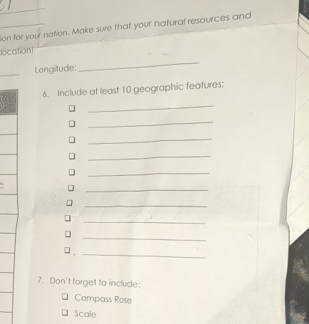 ion for your nation. Make sure that your natural resources and 
focation! 
_Longitude: 
_ 
6. Include at least 10 geographic features: 
_ 
_ 
_ 
_ 
_ 
_ 
. 5 
_ 
_ 
_ 
. 
_ 
7. Don't forget to include: 
Compass Rose 
Scale