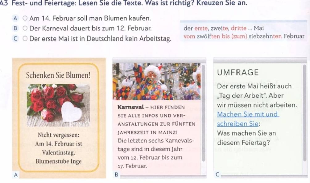 A3 Fest- und Feiertage: Lesen Sie die Texte. Was ist richtig? Kreuzen Sie an. 
A Am 14. Februar soll man Blumen kaufen. 
B Der Karneval dauert bis zum 12. Februar. der erste, zweite, dritte ... Mai 
C Der erste Mai ist in Deutschland kein Arbeitstag. vom zwölften bis (zum) siebzehnten Februar 
Schenken Sie Blumen!UMFRAGE 
Der erste Mai heißt auch 
„Tag der Arbeit”. Aber 
Karneval - HIER FINDEN wir müssen nicht arbeiten. 
SIE ALLE INFOS UND VER- Machen Sie mit und 
anstaltungen zur fünften schreiben Sie: 
Nicht vergessen: JAHRESZEIT IN MAINZ! Was machen Sie an 
Die letzten sechs Karnevals- 
Am 14. Februar ist diesem Feiertag? 
Valentinstag. tage sind in diesem Jahr 
vom 12. Februar bis zum 
Blumenstube Inge 
17. Februar. 
A 
B 
C