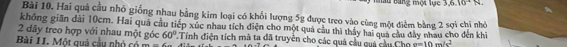 Mâu Bang một lực 3, 6.10^(-4)N. 
Bài 10. Hai quả cầu nhỏ giống nhau bằng kim loại có khối lượng 5g được treo vào cùng một điểm bằng 2 sợi chi nhỏ 
không giãn dài 10cm. Hai quả cầu tiếp xúc nhau tích diện cho một quả cầu thì thấy hai quả cầu đây nhau cho đến khi 
2 dây treo hợp với nhau một góc 60° 7.Tính điện tích mà ta dã truyền cho các quả cầu quả cầu Cho g=10m/s^2
Bài 11. Một quả cầu nhỏ có m=6