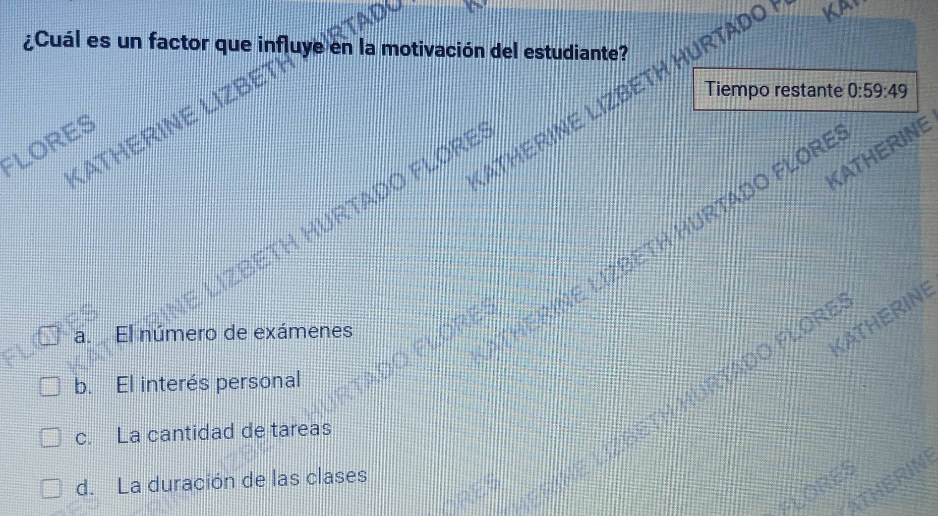 ¿Cuál es un factor que influye en la motivación del estudiante?
ATHERINE LIZBETH HURTADO KA,
KATHERINE LIZBE
Tiempo restante 0:59:49
FLORES
KATHERINE
ETH HURTADO FLORE
BETH HURTADO FLORE
a. El número de exámenes
KATHERINE
FADO FLOREº
b. El interés personal
c. La cantidad de tareas
d. La duración de las clases
THERIN