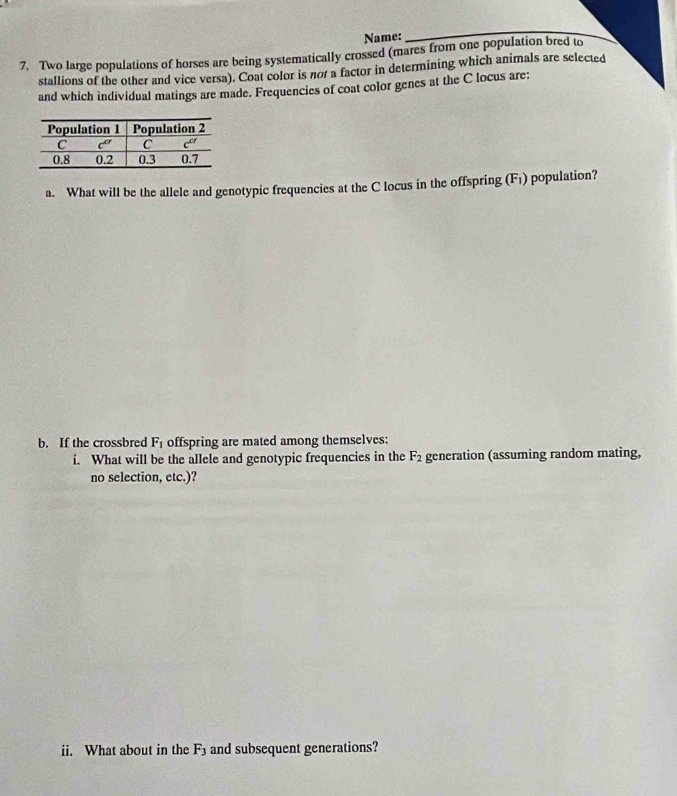Name:
_
7. Two large populations of horses are being systematically crossed (mares from one population bred to
stallions of the other and vice versa). Coat color is not a factor in determining which animals are selected
and which individual matings are made. Frequencies of coat color genes at the C locus are:
a. What will be the allele and genotypic frequencies at the C locus in the offspring (F_1) population?
b. If the crossbred F_1 offspring are mated among themselves:
i. What will be the allele and genotypic frequencies in the F_2 generation (assuming random mating,
no selection, etc.)?
ii. What about in the F_3 and subsequent generations?