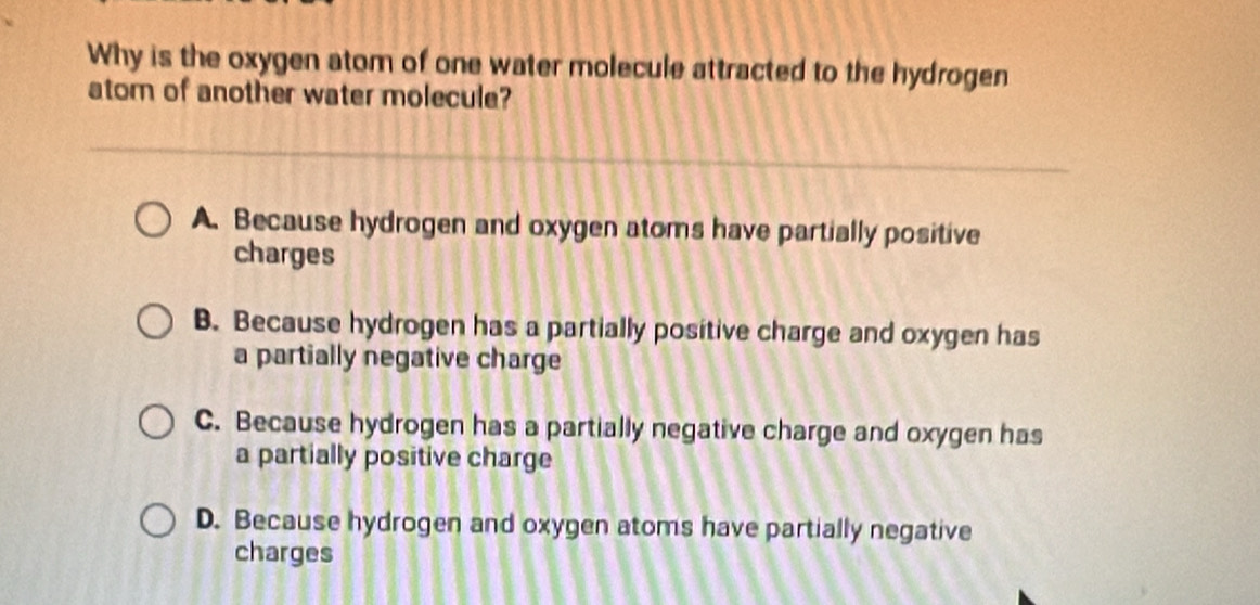 Why is the oxygen atom of one water molecule attracted to the hydrogen
atom of another water molecule?
A. Because hydrogen and oxygen atoms have partially positive
charges
B. Because hydrogen has a partially positive charge and oxygen has
a partially negative charge
C. Because hydrogen has a partially negative charge and oxygen has
a partially positive charge
D. Because hydrogen and oxygen atoms have partially negative
charges