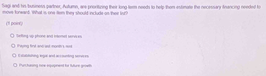 Sagi and his business partner, Autumn, are prioritizing their long-term needs to help them estimate the necessary financing needed to
move forward. What is one item they should include on their list?
(1 point)
Setting up phone and internet services
Paying first and last month's rent
Establishing legal and accounting services
Purchasing new equipment for future growth