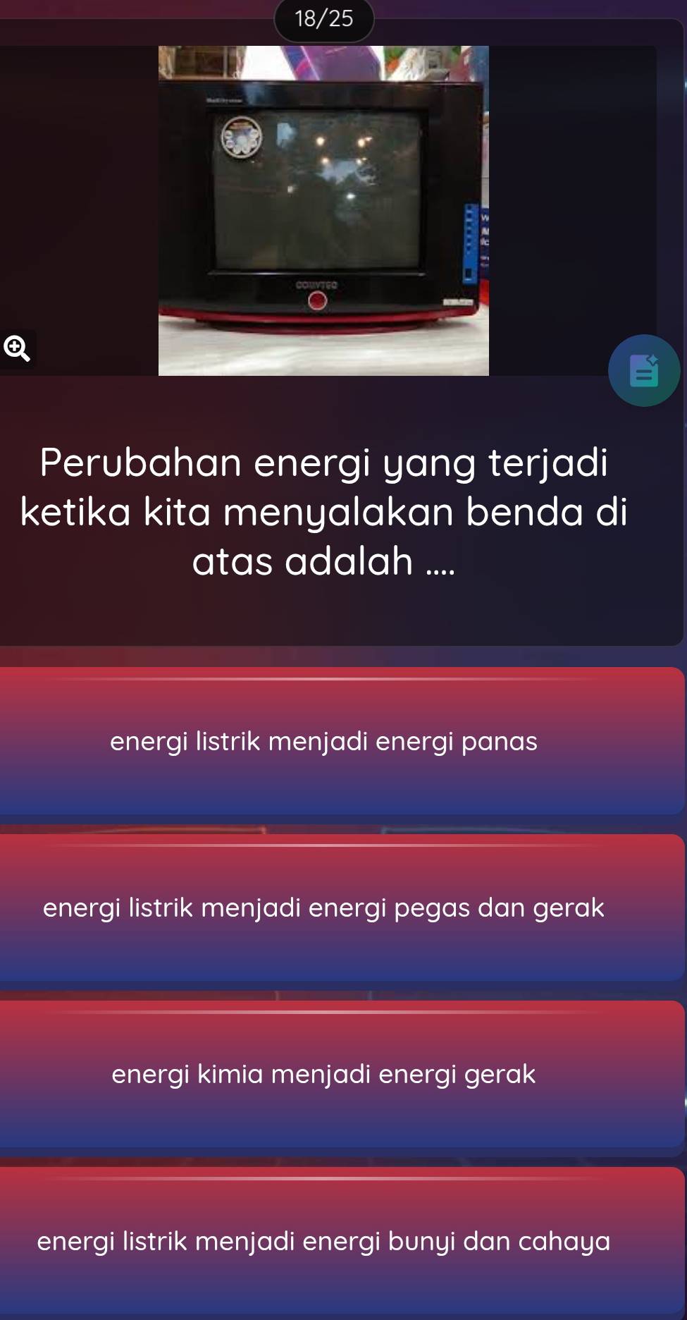 18/25
Perubahan energi yang terjadi
ketika kita menyalakan benda di
atas adalah ....
energi listrik menjadi energi panas
energi listrik menjadi energi pegas dan gerak
energi kimia menjadi energi gerak
energi listrik menjadi energi bunyi dan cahaya