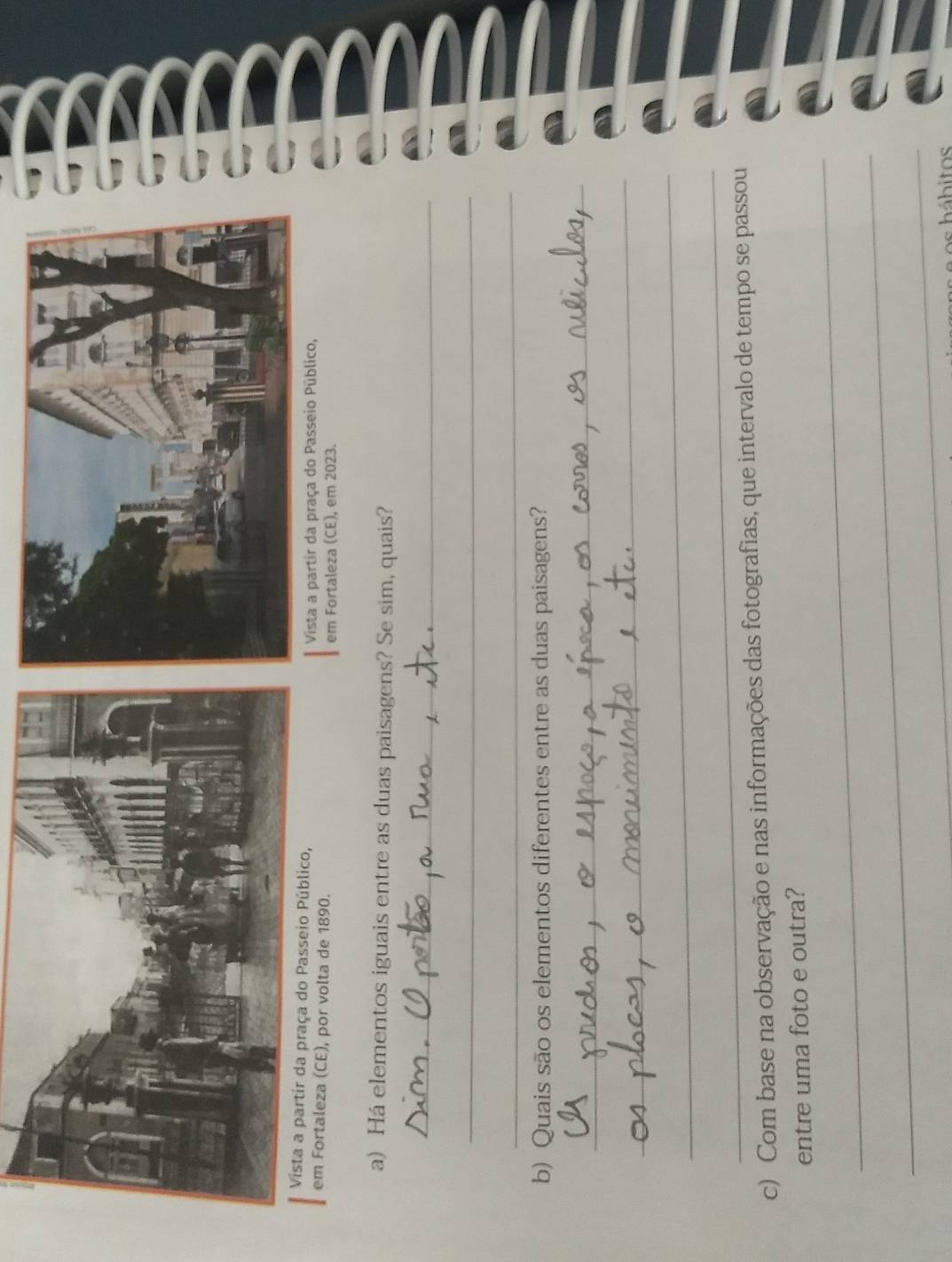 aleza (CE), por volta de 1890. 
em Fortaleza (CE), em 2023. 
a) Há elementos iguais entre as duas paisagens? Se sim, quais? 
_ 
_ 
_ 
b) Quais são os elementos diferentes entre as duas paisagens? 
_ 
_ 
_ 
_ 
c) Com base na observação e nas informações das fotografias, que intervalo de tempo se passou 
_ 
entre uma foto e outra? 
_ 
_ 
os á bitos