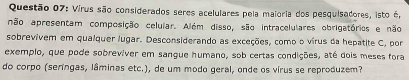 Vírus são considerados seres acelulares pela maioria dos pesquisadores, isto é, 
não apresentam composição celular. Além disso, são intracelulares obrigatórios e não 
sobrevivem em qualquer lugar. Desconsiderando as exceções, como o vírus da hepatite C, por 
exemplo, que pode sobreviver em sangue humano, sob certas condições, até dois meses fora 
do corpo (seringas, lâminas etc.), de um modo geral, onde os vírus se reproduzem?