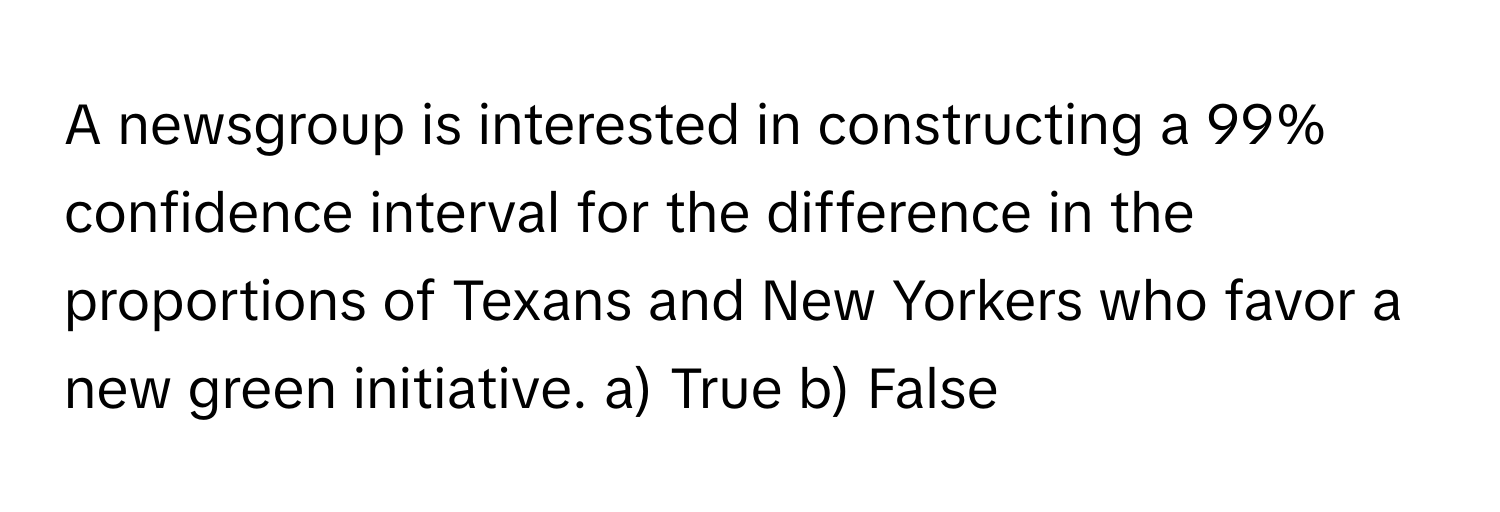 A newsgroup is interested in constructing a 99% confidence interval for the difference in the proportions of Texans and New Yorkers who favor a new green initiative.  a) True b) False