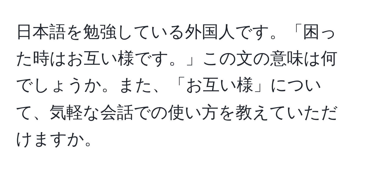 日本語を勉強している外国人です。「困った時はお互い様です。」この文の意味は何でしょうか。また、「お互い様」について、気軽な会話での使い方を教えていただけますか。