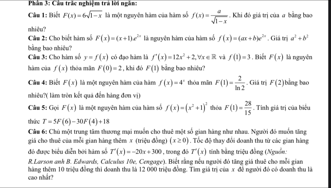 Phân 3: Cầu trăc nghiệm trả lời ngăn:
Câu 1: Biết F(x)=6sqrt(1-x) là một nguyên hàm của hàm số f(x)= a/sqrt(1-x) . Khi đó giá trị của a bằng bao
nhiêu?
Câu 2: Cho biết hàm số F(x)=(x+1).e^(2x) là nguyên hàm của hàm số f(x)=(ax+b)e^(2x). Giá trị a^2+b^2
bằng bao nhiêu?
Câu 3: Cho hàm số y=f(x) có đạo hàm là f'(x)=12x^2+2,forall x∈ R và f(1)=3. Biết F(x) là nguyên
hàm của f(x) thỏa mãn F(0)=2 , khi đó F(1) bằng bao nhiêu?
Câu 4: Biết F(x) là một nguyên hàm của hàm f(x)=4^x thỏa mãn F(1)= 2/ln 2 . Giá trị F(2) bằng bao
nhiêu?( làm tròn kết quả đến hàng đơn vị)
Câu 5: Gọi F(x) là một nguyên hàm của hàm số f(x)=(x^2+1)^2 thỏa F(1)= 28/15 . Tính giá trị của biểu
thức T=5F(6)-30F(4)+18
Câu 6: Chủ một trung tâm thương mại muốn cho thuê một số gian hàng như nhau. Người đó muốn tăng
giá cho thuê của mỗi gian hàng thêm x (triệu đồng) (x≥ 0). Tốc độ thay đổi doanh thu từ các gian hàng
đó được biểu diễn bởi hàm số T'(x)=-20x+300 , trong đó T'(x) tính bằng triệu đồng (Nguồn:
R.Larson anh B. Edwards, Calculus 10e, Cengage). Biết rằng nếu người đó tăng giá thuê cho mỗi gian
hàng thêm 10 triệu đồng thì doanh thu là 12 000 triệu đồng. Tìm giá trị của x đề người đó có doanh thu là
cao nhất?