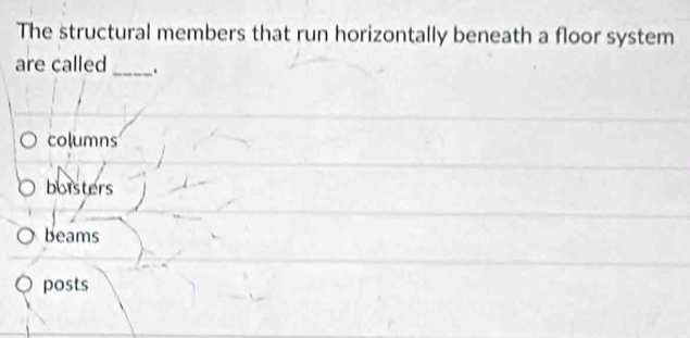 The structural members that run horizontally beneath a floor system
are called _.
columns
boisters
beams
posts