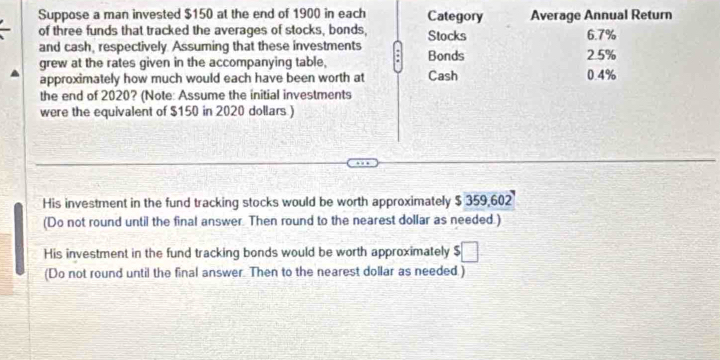 Suppose a man invested $150 at the end of 1900 in each Category Average Annual Return 
of three funds that tracked the averages of stocks, bonds, Stocks 6.7%
and cash, respectively. Assuming that these investments Bonds 
grew at the rates given in the accompanying table, 0.4% 2.5%
approximately how much would each have been worth at Cash 
the end of 2020? (Note: Assume the initial investments 
were the equivalent of $150 in 2020 dollars ) 
His investment in the fund tracking stocks would be worth approximately $ 359,602
(Do not round until the final answer. Then round to the nearest dollar as needed.) 
His investment in the fund tracking bonds would be worth approximately :□ 
(Do not round until the final answer. Then to the nearest dollar as needed.)