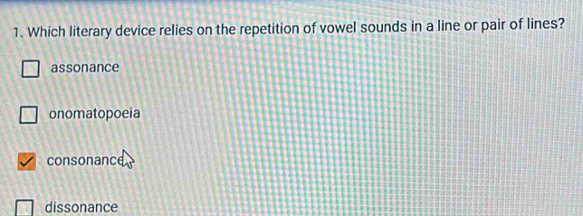 Which literary device relies on the repetition of vowel sounds in a line or pair of lines?
assonance
onomatopoeia
consonance
dissonance