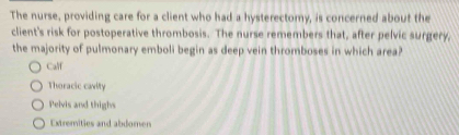 The nurse, providing care for a client who had a hysterectomy, is concerned about the
client's risk for postoperative thrombosis. The nurse remembers that, after pelvic surgery,
the majority of pulmonary emboli begin as deep vein thromboses in which area?
Calf
Thoracic cavity
Pelvis and thighs
Extremities and abdomen