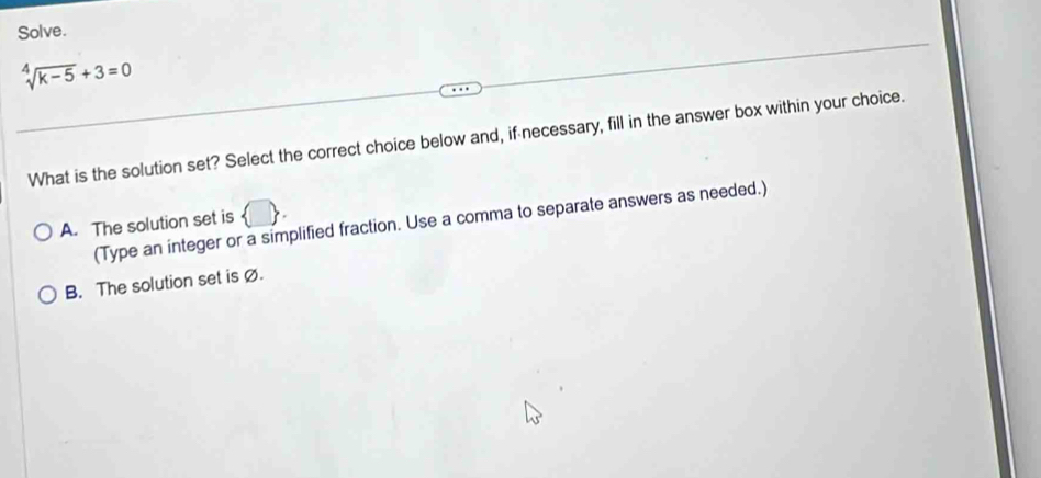 Solve.
sqrt[4](k-5)+3=0
What is the solution set? Select the correct choice below and, if necessary, fill in the answer box within your choice.
(Type an integer or a simplified fraction. Use a comma to separate answers as needed.)
A. The solution set is
B. The solution set is Ø.