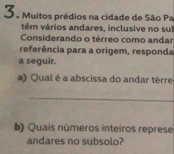 3 ª Muitos prédios na cidade de São Pa 
têm vários andares, inclusive no sub 
Considerando o térreo como andar 
referência para a origem, responda 
a seguir. 
a) Qual é a abscissa do andar térre 
_ 
b) Quais números inteiros represe 
andares no subsolo?