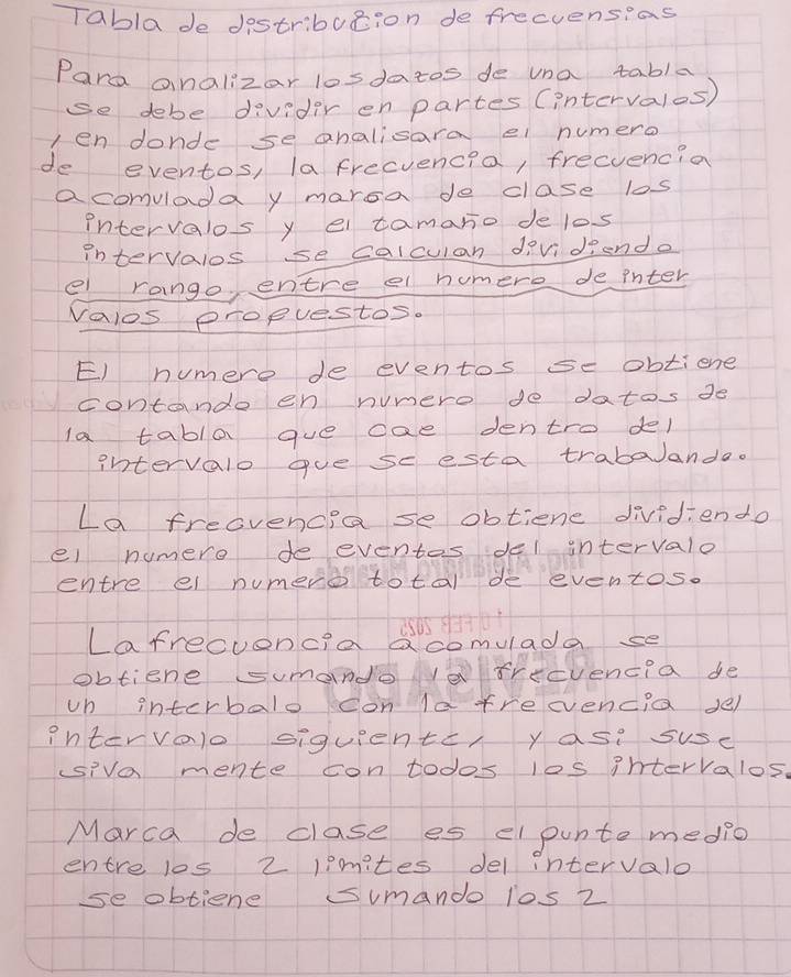 Tablade destribution de frecuensias 
Para analizar losdatos de una tabla 
se debe divider en partes (intervalos) 
len donde se analisara el numero 
de eventos, la frecvencia, frecvencia 
acomvladay maroa de clase los 
intervalos y el tamano de los 
intervalos se calculan dividiend. 
e rango, entre el humere de ihter 
valos propuestos. 
E) numere de eventos se obtiene 
contande en numere do datos de 
la tabla gue cae dentro del 
intervalo gue se esta trabaanda. 
La freovencia se obtiene dividiendo 
el numere de eventes del intervalo 
entre el numera total de eventos. 
Lafrecuencia Qcomulada se 
obtiene sumande vefrecvencia de 
vn interbalo con la treevencia se) 
intervalo siquiente, yasi suse 
siva mente contodos los ihtervalos. 
Marca de clase es elpunte medio 
entre los 2 lpmites del intervalo 
se obtiene sumando los 2