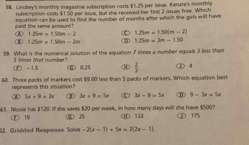 Lindsey's monthly magazine subscription costs $1.25 per issue. Kenzie's monthly
subscription costs $1.50 per issue, but she received her first 2 issues free. Which
equation can be used to find the number of months after which the girls will have
paid the same amount?
A 1.25m=1.50m-2. 1.25m=1.50(m-2)
B 1.25m=1.50m-2m
D 1.25m=3m-1.50
59. What is the numerical solution of the equation 7 times a number equals 3 less than
5 times that number?
Ⓕ -1.5 G 0.25 ⑧  2/3  ① 4
60. Three packs of markers cost $9,00 less than 5 packs of markers. Which equation best
represents this situation?
A 5x+9=3x ⑧ 3x+9=5x C 3x-9=5x D 9-3x=5x
61. Nicole has $120. If she saves $20 per week, in how many days will she have $500?
19 G 25 H 133 ① 175
62. Gridded Response Solve -2(x-1)+5x=2(2x-1).