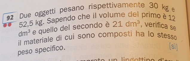 Due oggetti pesano rispettivamente 30 kg
52,5 kg. Sapendo che il volume del primo è 12
dm^3 e quello del secondo è 21dm^3 , verifica se 
il materiale di cui sono composti ha lo stesso 
peso specifico. 
[sì] 
lingot