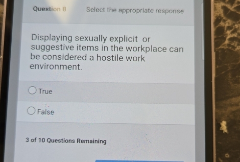 Select the appropriate response
Displaying sexually explicit or
suggestive items in the workplace can
be considered a hostile work
environment.
True
False
3 of 10 Questions Remaining