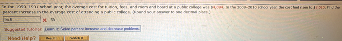 In the 1990-1991 school year, the average cost for tuition, fees, and room and board at a public college was $4,094. In the 2009-2010 school year, the cost had risen to $8,010. Find the 
percent increase in the average cost of attending a public college. (Round your answer to one decimal place.)
95.6 %
Suggested tutorial: Learn It: Solve percent increase and decrease problems 
Need Help? Read It Watch It