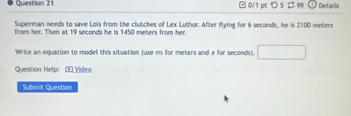 □ 0/1 pt つ 5 2 99 ① Details 
Superman needs to save Lois from the clutches of Lex Luthor. After flying for 6 seconds, he is 2100 meters
from her. Then at 19 seconds he is 1450 meters from her. 
Write an equation to model this situation (use π for meters and 8 for seconds). □ 
Question Help: Video 
Submit Question