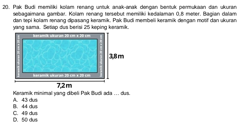 Pak Budi memiliki kolam renang untuk anak-anak dengan bentuk permukaan dan ukuran
sebagaimana gambar. Kolam renang tersebut memiliki kedalaman 0,8 meter. Bagian dalam
dan tepi kolam renang dipasang keramik. Pak Budi membeli keramik dengan motif dan ukuran
yang sama. Setiap dus berisi 25 keping keramik.
Keramik minimal yang dibeli Pak Budi ada ... dus.
A. 43 dus
B. 44 dus
C. 49 dus
D. 50 dus