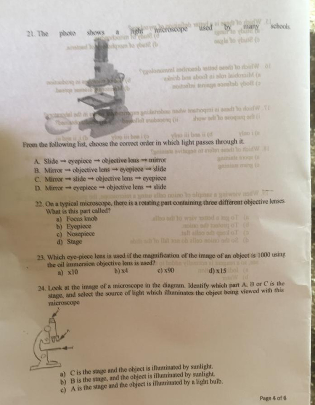 The photo shows
From the following list, choose the correct order in which light passes through it.
A. Slide → eyepiece → objective lens → mirror
B. Mirror → objective lens → eyepiece → slide
C. Mirror → slide → objective lens → eyepiece
D. Mirror → eyepiece → objective lens → slide
22. On a typical microscope, there is a rotating part conta
lenses
What is this part called?
a) Focus knob
b) Eyepiece
c) Nosepiece
d) Stage
23. Which eye-piece lens is used if the magnification of the image of an object is 1000 using
the oil immersion objective lens is used?
a) x10 b) x4 c) x90 d) x15
24. Look at the image of a microscope in the diagram. Identify which part A, B or C is the
stage, and select the source of light which illuminates the object being viewed with this
microscope
is the stage and the object is illuminated by sunlight.
b) B is the stage, and the object is illuminated by sunlight.
c) A is the stage and the object is illuminated by a light bulb.
Page 4 of 6