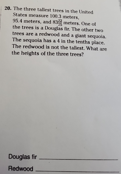 The three tallest trees in the United 
States measure 100.3 meters.
95.4 meters, and 83 22/25  ( eters. One of 
the trees is a Douglas fir. The other two 
trees are a redwood and a giant sequoia. 
The sequoia has a 4 in the tenths place. 
The redwood is not the tallest. What are 
the heights of the three trees? 
Douglas fir_ 
Redwood_