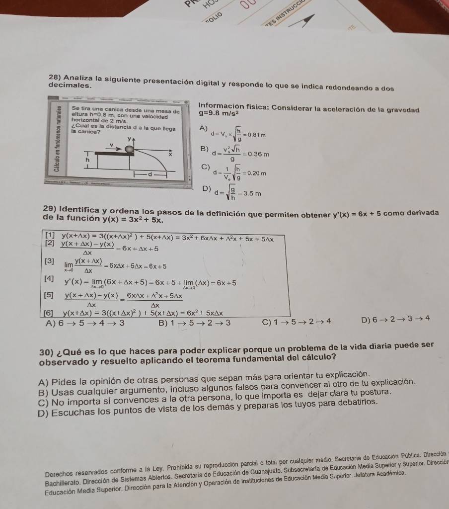 pr HO
ES INSTRUCCI
OLIO
28) Analiza la siguiente presentación digital y responde lo que se indica redondeando a dos
decimales.
Información física: Considerar la aceleración de la gravedad
Se tira una canica desde una mesa de g=9.8m/s^2
altura h=0.8n m, con una velocidad
horizontal de 2 m/s.
ξ la canica?
¿Cuál es la distancia d a la que llega A) d=V_o* sqrt(frac h)g=0.81m
y
v
B)
x d=frac (V_o)^2sqrt(h)g=0.36m
h
|
C) d=frac 1V_osqrt(frac h)g=0.20m
d
D) d=sqrt(frac g)h=3.5m
29) Identifica y ordena los pasos de la definición que permiten obtener y'(x)=6x+5
de la función y(x)=3x^2+5x. como derivada
[1] y(x+wedge x)=3((x+wedge x)^2)+5(x+wedge x)=3x^2+6xwedge x+wedge^2x+5x+5wedge x
[2]  (y(x+△ x)-y(x))/△ x =6x+△ x+5
[3] limlimits _xto 0 (y(x+△ x))/△ x =6x△ x+5△ x=6x+5
[4] y'(x)=limlimits _△ xto 0(6x+△ x+5)=6x+5+limlimits _△ xto 0(△ x)=6x+5
[5]  (y(x+wedge x)-y(x))/△ x = (6xwedge x+wedge^2x+5wedge x)/△ x 
[6] y(x+△ x)=3((x+△ x)^2)+5(x+△ x)=6x^2+5x△ x
A) 6to 5to 3 B) 1to 5to 2to 3 C) 1to 5to 2to 4 D) 6to 2to 3to 4
30) ¿Qué es lo que haces para poder explicar porque un problema de la vida diaria puede ser
observado y resuelto aplicando el teorema fundamental del cálculo?
A) Pides la opinión de otras personas que sepan más para orientar tu explicación.
B) Usas cualquier argumento, incluso algunos falsos para convencer al otro de tu explicación.
C) No importa si convences a la otra persona, lo que importa es dejar clara tu postura.
D) Escuchas los puntos de vista de los demás y preparas los tuyos para debatirlos.
Derechos reservados conforme a la Ley. Prohibida su reproducción parcial o total por cualquier medio. Secretaria de Educación Pública. Dirección
Bachillerato. Dirección de Sistemas Abiertos. Secretaria de Educación de Guanajuato. Subsecretaria de Educación Media Superior y Superior. Dirección
Educación Media Superior. Dirección para la Atención y Operación de Instituciones de Educación Media Superior. Jefatura Académica.