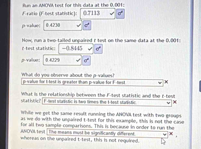 Run an ANOVA test for this data at the 0.001 : 
F-ratio (F-test statistic): 0.7113 sigma^6
p -value: 0.4230 sigma^4
Now, run a two-tailed unpaired t test on the same data at the 0.001 : 
t-test statistic: -0.8445 sigma^6
p -value: 0.4229 sigma^6
What do you observe about the p -values?
p -value for t-test is greater than p -value for F -test. 
× 
What is the relationship between the F -test statistic and the t-test 
statistic? | F -test statistic is two times the t-test statistic. × 
While we get the same result running the ANOVA test with two groups 
as we do with the unpaired t-test for this example, this is not the case 
for all two sample comparisons. This is because in order to run the 
ANOVA test | The means must be significantly different.
x , 
whereas on the unpaired t-test, this is not required.