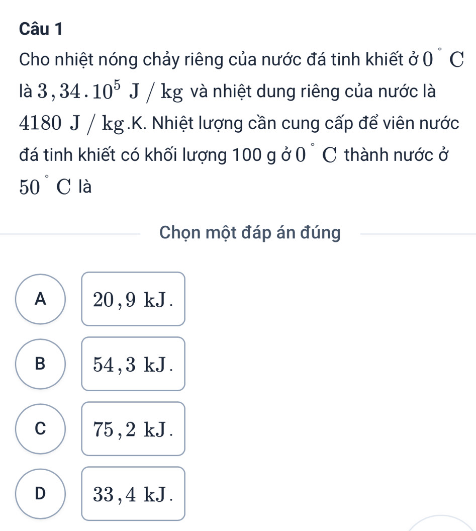 Cho nhiệt nóng chảy riêng của nước đá tinh khiết ở 0°C
2 3,34.10^5J/kg và nhiệt dung riêng của nước là
41 80 J / kg.K. Nhiệt lượng cần cung cấp để viên nước
đá tinh khiết có khối lượng 100 g ở 0°C :thành nước ở
50°C là
Chọn một đáp án đúng
A 20, 9 kJ.
B 54,3 kJ.
C 75 , 2 kJ.
D 33,4 kJ.