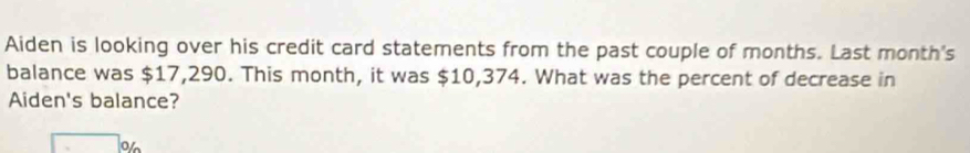 Aiden is looking over his credit card statements from the past couple of months. Last month's 
balance was $17,290. This month, it was $10,374. What was the percent of decrease in 
Aiden's balance? 
o