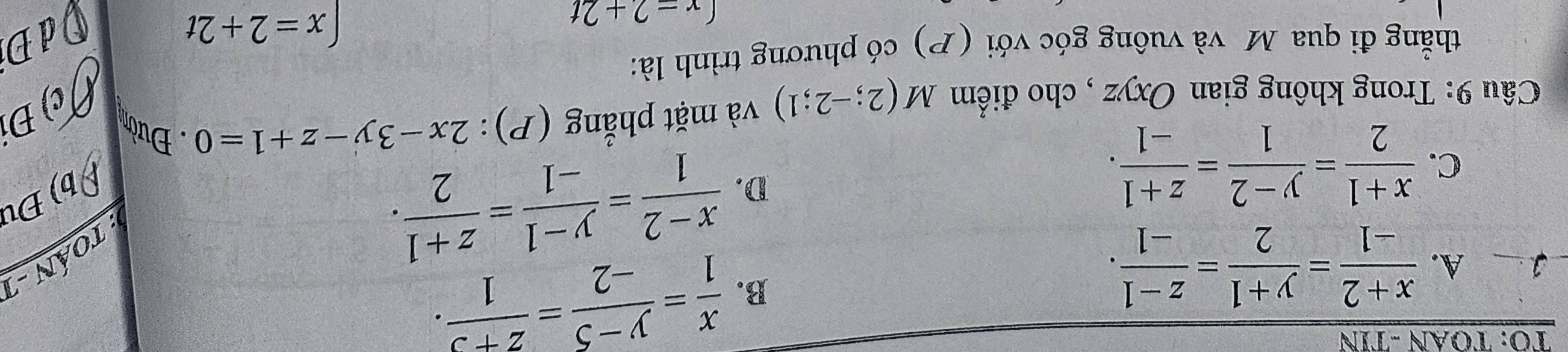 ΤΟ: ΤỌAN -TIN
1 A.  (x+2)/-1 = (y+1)/2 = (z-1)/-1 .
B.  x/1 = (y-5)/-2 = (z+3)/1 . 
: Toán -
C.  (x+1)/2 = (y-2)/1 = (z+1)/-1 .
D.  (x-2)/1 = (y-1)/-1 = (z+1)/2 . ρ b) Đu
a c) Đ
Câu 9: Trong không gian Oxyz , cho điểm M(2;-2;1) và mặt phẳng (P): 2x-3y-z+1=0. Đườn
thẳắng đi qua Mô và vuông góc với (P) có phương trình là:
(x=2+2t
x=2+2t dĐ