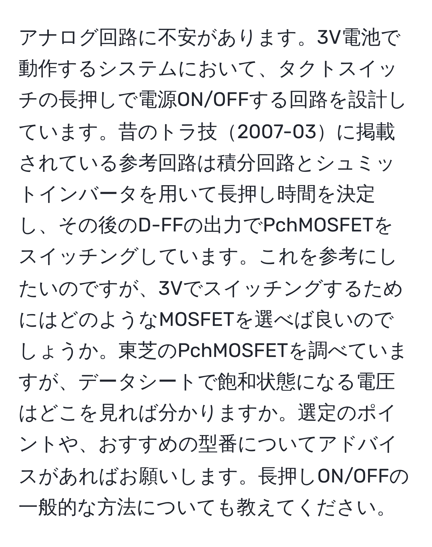 アナログ回路に不安があります。3V電池で動作するシステムにおいて、タクトスイッチの長押しで電源ON/OFFする回路を設計しています。昔のトラ技2007-03に掲載されている参考回路は積分回路とシュミットインバータを用いて長押し時間を決定し、その後のD-FFの出力でPchMOSFETをスイッチングしています。これを参考にしたいのですが、3VでスイッチングするためにはどのようなMOSFETを選べば良いのでしょうか。東芝のPchMOSFETを調べていますが、データシートで飽和状態になる電圧はどこを見れば分かりますか。選定のポイントや、おすすめの型番についてアドバイスがあればお願いします。長押しON/OFFの一般的な方法についても教えてください。