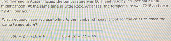 One morning in Austin, Texas, the temperature was 80°F and rose by 2°F per hour until
midafternoon. At the same time in Little Rock, Arkansas, the temperature was 72°F and rose
by 4°F per hour.
Which equation can you use to find h, the number of hours it took for the cities to reach the
same temperature?
80h+2=72h+4 80+2h=72+4h