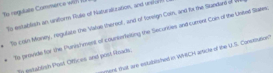 To regulate Commerce wil (U 
To establish an uniform Rule of Naturalization, and uniform 
To coin Money, regulate the Value thereof, and of foreign Coin, and fix the Standard of V 
To provide for the Punishment of counterfeiting the Securities and current Coin of the United States. 
ment that are established in WHICH article of the U.S. Constitution? 
In establish Post Offices and post Roads;