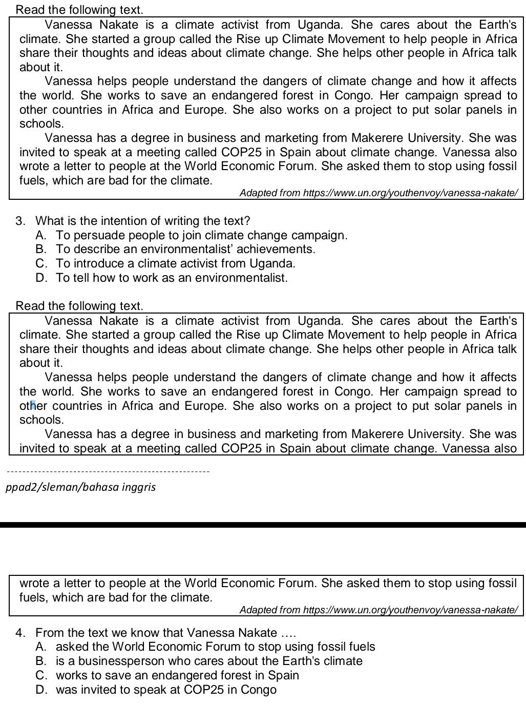 Read the following text.
Vanessa Nakate is a climate activist from Uganda. She cares about the Earth's
climate. She started a group called the Rise up Climate Movement to help people in Africa
share their thoughts and ideas about climate change. She helps other people in Africa talk
about it.
Vanessa helps people understand the dangers of climate change and how it affects
the world. She works to save an endangered forest in Congo. Her campaign spread to
other countries in Africa and Europe. She also works on a project to put solar panels in
schools.
Vanessa has a degree in business and marketing from Makerere University. She was
invited to speak at a meeting called COP25 in Spain about climate change. Vanessa also
wrote a letter to people at the World Economic Forum. She asked them to stop using fossil
fuels, which are bad for the climate.
Adapted from https://www.un.org/youthenvoy/vanessa-nakate/
3. What is the intention of writing the text?
A. To persuade people to join climate change campaign.
B. To describe an environmentalist' achievements.
C. To introduce a climate activist from Uganda.
D. To tell how to work as an environmentalist.
Read the following text.
Vanessa Nakate is a climate activist from Uganda. She cares about the Earth's
climate. She started a group called the Rise up Climate Movement to help people in Africa
share their thoughts and ideas about climate change. She helps other people in Africa talk
about it.
Vanessa helps people understand the dangers of climate change and how it affects
the world. She works to save an endangered forest in Congo. Her campaign spread to
other countries in Africa and Europe. She also works on a project to put solar panels in
schools.
Vanessa has a degree in business and marketing from Makerere University. She was
invited to speak at a meeting called COP25 in Spain about climate change. Vanessa also
ppad2/sleman/bahasa inggris
wrote a letter to people at the World Economic Forum. She asked them to stop using fossil
fuels, which are bad for the climate.
Adapted from https://www.un.org/youthenvoy/vanessa-nakate/
4. From the text we know that Vanessa Nakate ....
A. asked the World Economic Forum to stop using fossil fuels
B. is a businessperson who cares about the Earth's climate
C. works to save an endangered forest in Spain
D. was invited to speak at COP25 in Congo