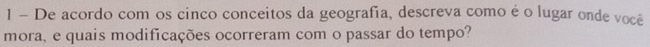 De acordo com os cinco conceitos da geografia, descreva como é o lugar onde você 
mora, e quais modificações ocorreram com o passar do tempo?