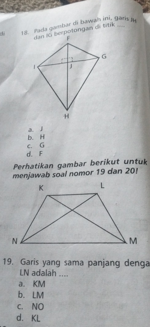 di 18. Pada gambar di bawah ini, garis JH
dan IG berpotongan di titik ...
a. J
b. H
c. G
d. F
Perhatikan gambar berikut untuk
menjawab soal nomor 19 dan 20!
19. Garis yang sama panjang denga
LN adalah ....
a. KM
b. LM
c. NO
d. KL