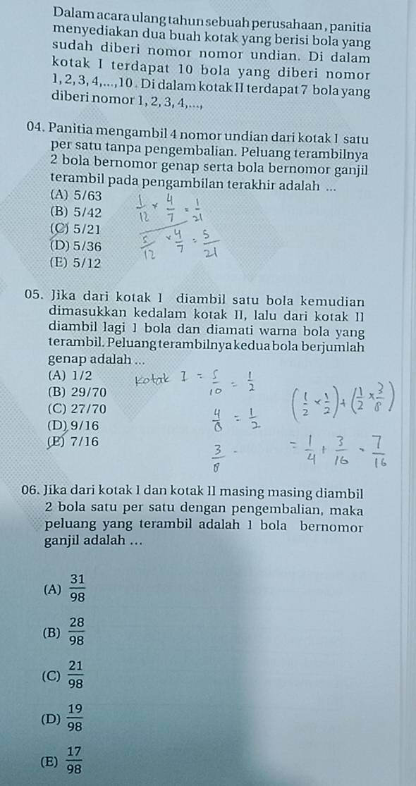 Dalam acara ulang tahun sebuah perusahaan , panitia
menyediakan dua buah kotak yang berisi bola yang
sudah diberi nomor nomor undian. Di dalam
kotak I terdapat 10 bola yang diberi nomor
1, 2, 3, 4,..., 10. Di dalam kotak II terdapat 7 bola yang
diberi nomor 1, 2, 3, 4,...,
04. Panitia mengambil 4 nomor undian dari kotak 1 satu
per satu tanpa pengembalian. Peluang terambilnya
2 bola bernomor genap serta bola bernomor ganjil
terambil pada pengambilan terakhir adalah ...
(A) 5/63
(B) 5/42
(C) 5/21
(D) 5/36
(E) 5/12
05. Jika dari kotak 1 diambil satu bola kemudian
dimasukkan kedalam kotak II, lalu dari kotak II
diambil lagi 1 bola dan diamati warna bola yang
terambil. Peluang terambilnyakeduabola berjumlah
genap adalah ...
(A) 1/2
(B) 29/70
(C) 27/70
(D) 9/16
(E) 7/16
06. Jika dari kotak I dan kotak ll masing masing diambil
2 bola satu per satu dengan pengembalian, maka
peluang yang terambil adalah 1 bola bernomor
ganjil adalah ..
(A)  31/98 
(B)  28/98 
(C)  21/98 
(D)  19/98 
(E)  17/98 