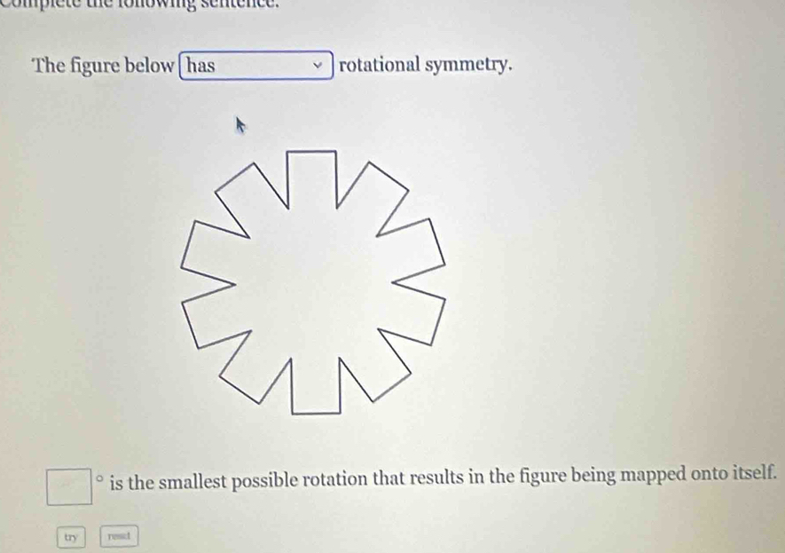 complete the fonowing sentence. 
The figure below [has rotational symmetry. 
is the smallest possible rotation that results in the figure being mapped onto itself. 
try resct