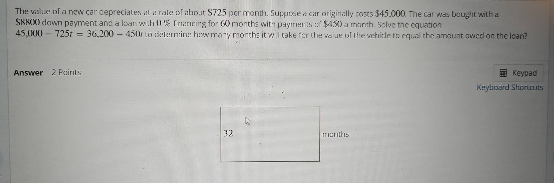 The value of a new car depreciates at a rate of about $725 per month. Suppose a car originally costs $45,000. The car was bought with a
$8800 down payment and a loan with 0 % financing for 60 months with payments of $450 a month. Solve the equation
45,000-725t=36,200-450t to determine how many months it will take for the value of the vehicle to equal the amount owed on the loan? 
Answer 2 Points Keypad 
Keyboard Shortcuts